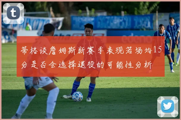 蒂格谈詹姆斯新赛季表现若场均15分是否会选择退役的可能性分析