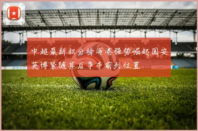 中超最新积分榜海港强势崛起国安英博紧随其后争夺前列位置
