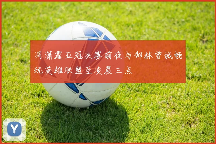 冯潇霆亚冠决赛前夜与郜林曾诚畅玩英雄联盟至凌晨三点