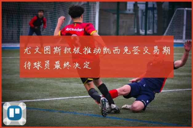 尤文图斯积极推动凯西免签交易期待球员最终决定