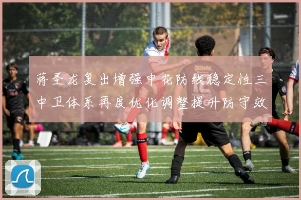 蒋圣龙复出增强申花防线稳定性三中卫体系再度优化调整提升防守效果