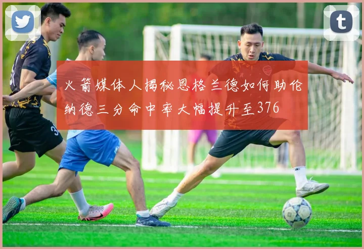 火箭媒体人揭秘恩格兰德如何助伦纳德三分命中率大幅提升至376